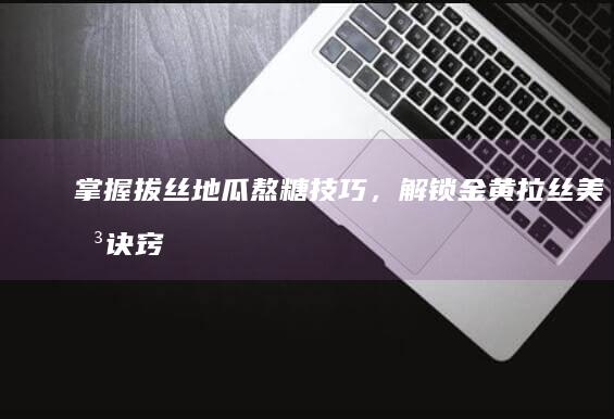 掌握拔丝地瓜熬糖技巧，解锁金黄拉丝美味诀窍